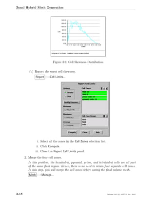 Zonal Hybrid Mesh Generation




                             Figure 3.9: Cell Skewness Distribution


          (b) Report the worst cell skewness.
               Report −→Cell Limits...




                i. Select all the zones in the Cell Zones selection list.
                ii. Click Compute.
               iii. Close the Report Cell Limits panel.

       2. Merge the four cell zones.
         In this problem, the hexahedral, pyramid, prism, and tetrahedral cells are all part
         of the same ﬂuid region. Hence, there is no need to retain four separate cell zones.
         In this step, you will merge the cell zones before saving the ﬁnal volume mesh.
          Mesh −→Manage...




3-18                                                                        Release 13.0 c ANSYS, Inc. 2010
 