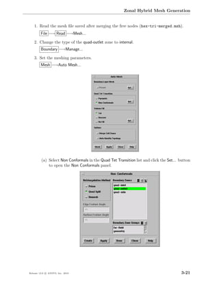 Zonal Hybrid Mesh Generation


    1. Read the mesh ﬁle saved after merging the free nodes (hex-tri-merged.msh).
         File −→ Read −→Mesh...

    2. Change the type of the quad-outlet zone to internal.
         Boundary −→Manage...

    3. Set the meshing parameters.
         Mesh −→Auto Mesh...




         (a) Select Non Conformals in the Quad Tet Transition list and click the Set... button
             to open the Non Conformals panel.




Release 13.0 c ANSYS, Inc. 2010                                                         3-21
 