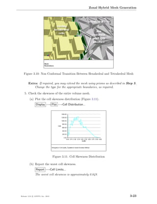 Zonal Hybrid Mesh Generation




   Figure 3.10: Non Conformal Transition Between Hexahedral and Tetrahedral Mesh


        Extra: If required, you may extend the mesh using prisms as described in Step 5.
            Change the type for the appropriate boundaries, as required.

    5. Check the skewness of the entire volume mesh.
         (a) Plot the cell skewness distribution (Figure 3.11).
                Display −→ Plot −→Cell Distribution...




                                  Figure 3.11: Cell Skewness Distribution

         (b) Report the worst cell skewness.
                Report −→Cell Limits...
               The worst cell skewness is approximately 0.849.




Release 13.0 c ANSYS, Inc. 2010                                                      3-23
 