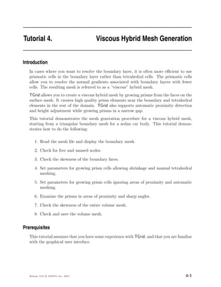 Tutorial 4.                            Viscous Hybrid Mesh Generation


Introduction
   In cases where you want to resolve the boundary layer, it is often more eﬃcient to use
   prismatic cells in the boundary layer rather than tetrahedral cells. The prismatic cells
   allow you to resolve the normal gradients associated with boundary layers with fewer
   cells. The resulting mesh is referred to as a “viscous” hybrid mesh.
   TGrid allows you to create a viscous hybrid mesh by growing prisms from the faces on the
   surface mesh. It creates high quality prism elements near the boundary and tetrahedral
   elements in the rest of the domain. TGrid also supports automatic proximity detection
   and height adjustment while growing prisms in a narrow gap.
   This tutorial demonstrates the mesh generation procedure for a viscous hybrid mesh,
   starting from a triangular boundary mesh for a sedan car body. This tutorial demon-
   strates how to do the following:

       1. Read the mesh ﬁle and display the boundary mesh.

       2. Check for free and unused nodes.

       3. Check the skewness of the boundary faces.

       4. Set parameters for growing prism cells allowing shrinkage and manual tetrahedral
          meshing.

       5. Set parameters for growing prism cells ignoring areas of proximity and automatic
          meshing.

       6. Examine the prisms in areas of proximity and sharp angles.

       7. Check the skewness of the entire volume mesh.

       8. Check and save the volume mesh.


Prerequisites
   This tutorial assumes that you have some experience with TGrid, and that you are familiar
   with the graphical user interface.




   Release 13.0 c ANSYS, Inc. 2010                                                      4-1
 