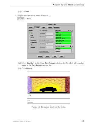 Viscous Hybrid Mesh Generation


         (b) Click OK.

    2. Display the boundary mesh (Figure 4.1).
         Display −→Grid...




         (a) Select boundary in the Face Zone Groups selection list to select all boundary
             zones in the Face Zones selection list.
         (b) Click Display.




                                  Figure 4.1: Boundary Mesh for the Sedan




Release 13.0 c ANSYS, Inc. 2010                                                       4-3
 