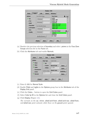 Viscous Hybrid Mesh Generation




         (a) Deselect the previous selection of boundary and select prisms in the Face Zone
             Groups selection list in the Faces tab.
         (b) Click the Attributes tab and enable Normals.




         (c) Enter 0.005 for Normal Scale.
         (d) Enable Filled and Lights in the Options group box in the Attributes tab of the
             Display Grid panel.
         (e) Click the Colors... button to open the Grid Colors panel.
          (f) Select Color by ID in the Options list and close the Grid Colors panel.
         (g) Click Display (Figure 4.3).
               The normals on the car, mirror, wheel-arch-front, wheel-arch-rear, wheel-front,
               and wheel-rear point outward, while those on the ground point upward.




Release 13.0 c ANSYS, Inc. 2010                                                           4-7
 