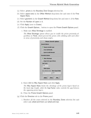 Viscous Hybrid Mesh Generation


         (a) Select prisms in the Boundary Zone Groups selection list.
         (b) Select aspect-ratio in the Oﬀset Method drop-down list and enter 5 for First
             Aspect Ratio.
         (c) Select geometric in the Growth Method drop-down list and enter 1.2 for Rate.
         (d) Set the Number of Layers to 5.
         (e) Click Apply (next to Create).
          (f) Click the Growth Options... button to open the Prisms Growth Options panel.
                  i. Make sure Allow Shrinkage is enabled.
                     The Allow Shrinkage option allows you to enable the prism proximity al-
                     gorithms in TGrid, which prevent the prism cells colliding with each other
                     in areas of proximity and sharp angles.




                 ii. Enter 200 for Max Aspect Ratio and click Apply.
                     The Max Aspect Ratio limits the shrinkage of the prism layers based on
                     the local edge length, while the Gap Factor value controls the gap between
                     the opposing prism layers.
                iii. Close the Prisms Growth Options panel.
         (g) Click the Direction tab in the Prisms panel.
                  i. Deselect all the zones selected in the Boundary Zones selection list and
                     select only wheel-arch-front and wheel-arch-rear.




Release 13.0 c ANSYS, Inc. 2010                                                            4-9
 