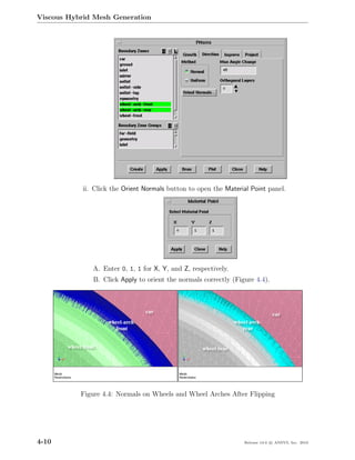 Viscous Hybrid Mesh Generation




            ii. Click the Orient Normals button to open the Material Point panel.




               A. Enter 0, 1, 1 for X, Y, and Z, respectively.
               B. Click Apply to orient the normals correctly (Figure 4.4).




           Figure 4.4: Normals on Wheels and Wheel Arches After Flipping




4-10                                                              Release 13.0 c ANSYS, Inc. 2010
 