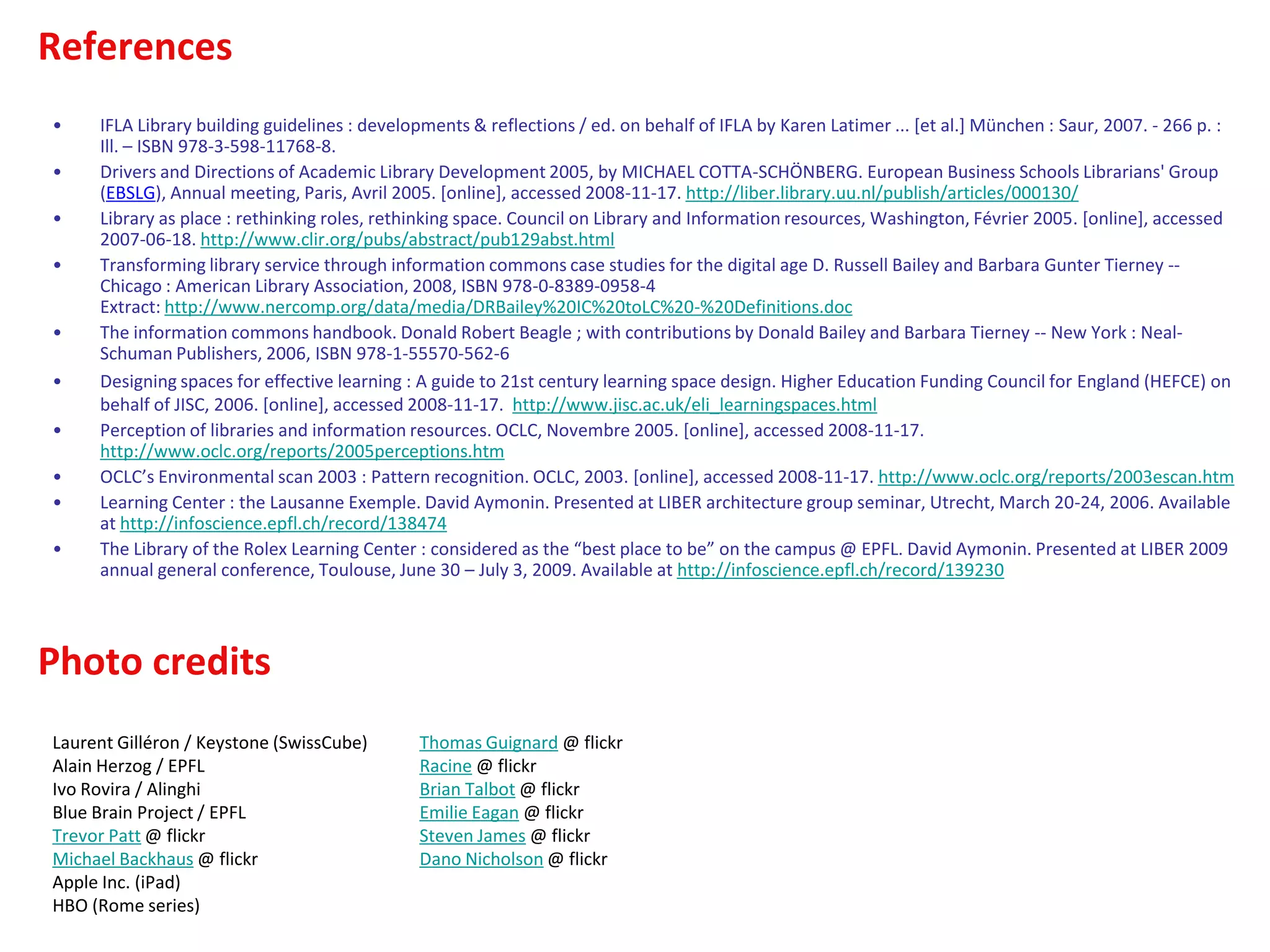 References
Photo credits
• IFLA Library building guidelines : developments & reflections / ed. on behalf of IFLA by Karen Latimer ... [et al.] München : Saur, 2007. - 266 p. :
Ill. – ISBN 978-3-598-11768-8.
• Drivers and Directions of Academic Library Development 2005, by MICHAEL COTTA-SCHÖNBERG. European Business Schools Librarians' Group
(EBSLG), Annual meeting, Paris, Avril 2005. [online], accessed 2008-11-17. http://liber.library.uu.nl/publish/articles/000130/
• Library as place : rethinking roles, rethinking space. Council on Library and Information resources, Washington, Février 2005. [online], accessed
2007-06-18. http://www.clir.org/pubs/abstract/pub129abst.html
• Transforming library service through information commons case studies for the digital age D. Russell Bailey and Barbara Gunter Tierney --
Chicago : American Library Association, 2008, ISBN 978-0-8389-0958-4
Extract: http://www.nercomp.org/data/media/DRBailey%20IC%20toLC%20-%20Definitions.doc
• The information commons handbook. Donald Robert Beagle ; with contributions by Donald Bailey and Barbara Tierney -- New York : Neal-
Schuman Publishers, 2006, ISBN 978-1-55570-562-6
• Designing spaces for effective learning : A guide to 21st century learning space design. Higher Education Funding Council for England (HEFCE) on
behalf of JISC, 2006. [online], accessed 2008-11-17. http://www.jisc.ac.uk/eli_learningspaces.html
• Perception of libraries and information resources. OCLC, Novembre 2005. [online], accessed 2008-11-17.
http://www.oclc.org/reports/2005perceptions.htm
• OCLC’s Environmental scan 2003 : Pattern recognition. OCLC, 2003. [online], accessed 2008-11-17. http://www.oclc.org/reports/2003escan.htm
• Learning Center : the Lausanne Exemple. David Aymonin. Presented at LIBER architecture group seminar, Utrecht, March 20-24, 2006. Available
at http://infoscience.epfl.ch/record/138474
• The Library of the Rolex Learning Center : considered as the “best place to be” on the campus @ EPFL. David Aymonin. Presented at LIBER 2009
annual general conference, Toulouse, June 30 – July 3, 2009. Available at http://infoscience.epfl.ch/record/139230
Laurent Gilléron / Keystone (SwissCube)
Alain Herzog / EPFL
Ivo Rovira / Alinghi
Blue Brain Project / EPFL
Trevor Patt @ flickr
Michael Backhaus @ flickr
Apple Inc. (iPad)
HBO (Rome series)
Thomas Guignard @ flickr
Racine @ flickr
Brian Talbot @ flickr
Emilie Eagan @ flickr
Steven James @ flickr
Dano Nicholson @ flickr
 