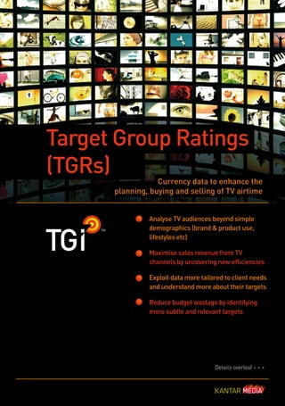 Target Group Ratings
(TGRs)            Currency data to enhance the
      planning, buying and selling of TV airtime


               Analyse TV audiences beyond simple
               demographics (brand & product use,
               lifestyles etc)

               Maximise sales revenue from TV
               channels by uncovering new efficiencies

               Exploit data more tailored to client needs
               and understand more about their targets

               Reduce budget wastage by identifying
               more subtle and relevant targets




                                      Details overleaf > > >
 