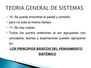 10. Se puede encontrar el pastel y comerlo, pero no todo al mismo tiempo 11. No hay culpas. Todos los puntos anteriores al ser agrupadas con conceptos, teorías y experiencias pueden agruparse en: LOS PRINCIPIOS BÁSICOS DEL PENSAMIENTO SISTÉMICO 