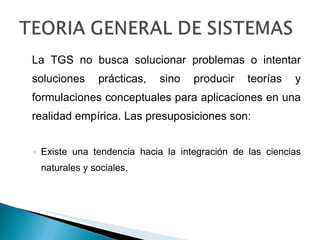 La TGS no busca solucionar problemas o intentar soluciones prácticas, sino producir teorías y formulaciones conceptuales para aplicaciones en una realidad empírica. Las presuposiciones son: Existe una tendencia hacia la integración de las ciencias naturales y sociales. 