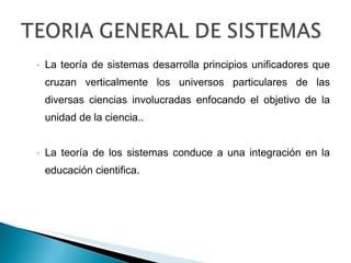 La teoría de sistemas desarrolla principios unificadores que cruzan verticalmente los universos particulares de las diversas ciencias involucradas enfocando el objetivo de la unidad de la ciencia.. La teoría de los sistemas conduce a una integración en la educación cientifica. 