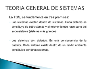 La TGS, se fundamenta en tres premisas: Los sistemas existen dentro de sistemas. Cada sistema se constituye de subsistemas y al mismo tiempo hace parte del suprasistema (sistema más grande). Los sistemas son abiertos. Es una consecuencia de la anterior. Cada sistema existe dentro de un medio ambiente constituido por otros sistemas. 