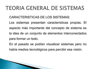 CARACTERISTICAS DE LOS SISTEMAS: Los sistemas presentan características propias. El aspecto más importante del concepto de sistema es la idea de un conjunto de elementos interconectados para formar un todo. En el pasado se podían visualizar sistemas pero no había medios tecnológicos para percibir esa visión. 