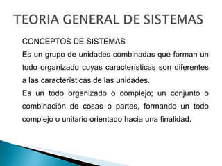 CONCEPTOS DE SISTEMAS Es un grupo de unidades combinadas que forman un todo organizado cuyas características son diferentes a las características de las unidades. Es un todo organizado o complejo; un conjunto o combinación de cosas o partes, formando un todo complejo o unitario orientado hacia una finalidad. 