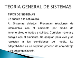 TIPOS DE SISTEMAS En cuanto a la naturaleza. A. Sistemas abiertos: Presentan relaciones de intercambio con el ambiente por medio de innumerables entradas y salidas. Cambian materia y energía con el ambiente. Se adaptan para vivir y se reajustan a las condiciones del medio. La adaptabilidad es un continuo proceso de aprendizaje y de autootganización.  