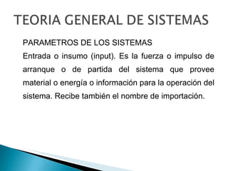 PARAMETROS DE LOS SISTEMAS Entrada o insumo (input). Es la fuerza o impulso de arranque o de partida del sistema que provee material o energía o información para la operación del sistema. Recibe también el nombre de importación. 