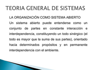 LA ORGANIZACIÓN COMO SISTEMA ABIERTO Un sistema abierto puede entenderse como un conjunto de partes en constante interacción e interdependencia, constituyendo un todo sinérgico (el todo es mayor que la suma de sus partes), orientado hacia determinados propósitos y en permanente interdependencia con el ambiente. 