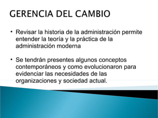 Revisar la historia de la administración permite entender la teoría y la práctica de la administración moderna Se tendrán presentes algunos conceptos contemporáneos y como evolucionaron para evidenciar las necesidades de las organizaciones y sociedad actual. 