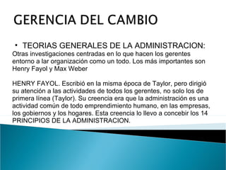 TEORIAS GENERALES DE LA ADMINISTRACION:  Otras investigaciones centradas en lo que hacen los gerentes entorno a lar organización como un todo. Los más importantes son Henry Fayol y Max Weber  HENRY FAYOL. Escribió en la misma época de Taylor, pero dirigió su atención a las actividades de todos los gerentes, no solo los de primera línea (Taylor). Su creencia era que la administración es una actividad común de todo emprendimiento humano, en las empresas, los gobiernos y los hogares. Esta creencia lo llevo a concebir los 14 PRINCIPIOS DE LA ADMINISTRACION. 
