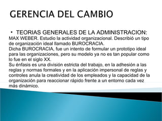 TEORIAS GENERALES DE LA ADMINISTRACION:  MAX WEBER. Estudio la actividad organizacional. Describió un tipo de organización ideal llamado BUROCRACIA. Dicha BUROCRACIA, fue un intento de formular un prototipo ideal para las organizaciones, pero su modelo ya no es tan popular como lo fue en el siglo XX. Su énfasis es una división estricta del trabajo, en la adhesión a las reglas y normas formales y en la aplicación impersonal de reglas y controles anula la creatividad de los empleados y la capacidad de la organización para reaccionar rápido frente a un entorno cada vez más dinámico. 