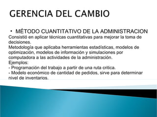 MÉTODO CUANTITATIVO DE LA ADMINISTRACION Consistió en aplicar técnicas cuantitativas para mejorar la toma de decisiones. Metodología que aplicaba herramientas estadísticas, modelos de optimización, modelos de información y simulaciones por computadora a las actividades de la administración. Ejemplos: - Programación del trabajo a partir de una ruta critica. - Modelo económico de cantidad de pedidos, sirve para determinar nivel de inventarios. 