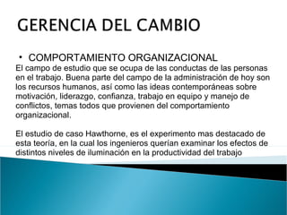 COMPORTAMIENTO ORGANIZACIONAL El campo de estudio que se ocupa de las conductas de las personas en el trabajo. Buena parte del campo de la administración de hoy son los recursos humanos, así como las ideas contemporáneas sobre motivación, liderazgo, confianza, trabajo en equipo y manejo de conflictos, temas todos que provienen del comportamiento organizacional. El estudio de caso Hawthorne, es el experimento mas destacado de esta teoría, en la cual los ingenieros querían examinar los efectos de distintos niveles de iluminación en la productividad del trabajo 