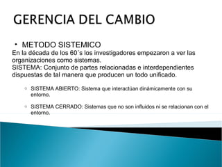 METODO SISTEMICO   En la década de los 60´s los investigadores empezaron a ver las organizaciones como sistemas. SISTEMA: Conjunto de partes relacionadas e interdependientes dispuestas de tal manera que producen un todo unificado. SISTEMA ABIERTO: Sistema que interactúan dinámicamente con su entorno. SISTEMA CERRADO: Sistemas que no son influidos ni se relacionan con el entorno. 
