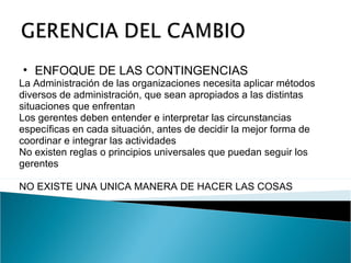 ENFOQUE DE LAS CONTINGENCIAS   La Administración de las organizaciones necesita aplicar métodos diversos de administración, que sean apropiados a las distintas situaciones que enfrentan Los gerentes deben entender e interpretar las circunstancias específicas en cada situación, antes de decidir la mejor forma de coordinar e integrar las actividades No existen reglas o principios universales que puedan seguir los gerentes NO EXISTE UNA UNICA MANERA DE HACER LAS COSAS 