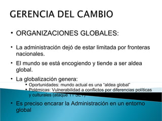 ORGANIZACIONES GLOBALES : La administración dejó de estar limitada por fronteras nacionales. El mundo se está encogiendo y tiende a ser aldea global. La globalización genera: Oportunidades: mundo actual es una “aldea global” Polémicas: Vulnerabilidad a conflictos por diferencias políticas y culturales (ataque 11 SET) Es preciso encarar la Administración en un entorno global 
