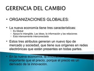 ORGANIZACIONES GLOBALES : La nueva economía tiene tres características: Es Global Apoya lo intangible. Las ideas, la información y las relaciones Esta intensamente interconectada Estos tres atributos generan un nuevo tipo de mercado y sociedad, que tiene sus orígenes en redes electrónicas que están presentes en todas partes. En la nueva economía, la innovación es mas importante que el precio, porque el precio es un derivado de la innovación. 