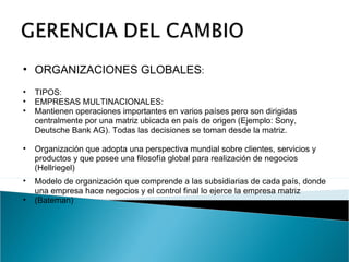 ORGANIZACIONES GLOBALES : TIPOS: EMPRESAS MULTINACIONALES: Mantienen operaciones importantes en varios países pero son dirigidas centralmente por una matriz ubicada en país de origen (Ejemplo: Sony, Deutsche Bank AG). Todas las decisiones se toman desde la matriz. Organización que adopta una perspectiva mundial sobre clientes, servicios y productos y que posee una filosofía global para realización de negocios (Hellriegel) Modelo de organización que comprende a las subsidiarias de cada país, donde una empresa hace negocios y el control final lo ejerce la empresa matriz (Bateman) 