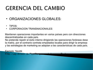 ORGANIZACIONES GLOBALES : TIPOS: CORPORACION TRANSNACIONALES Mantienen operaciones importantes en varios países pero con direcciones descentralizadas en cada país. No pretende repetir el éxito interno dirigiendo las operaciones foráneas dese la matriz, por el contrario contrata empelados locales para dirigir la empresa y las estrategias de marketing se adaptan a las características de cada país. Ejemplo: Nestlé Frito – Lay división de PipsiCo que vende la marca Doritos. 