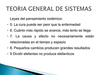 Leyes del pensamiento sistémico: 5. La cura puede ser peor que la enfermedad 6. Cuánto más rápido se avance, más lento se llega 7. La causa y efecto no necesariamente están relacionadas en el tiempo y espacio 8. Pequeños cambios producen grandes resultados 9 Dividir elefantes no produce elefanticos 
