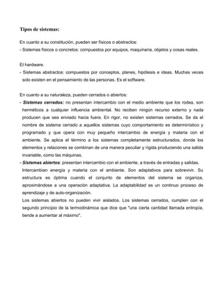 Tipos de sistemas:

En cuanto a su constitución, pueden ser físicos o abstractos:
- Sistemas físicos o concretos: compuestos por equipos, maquinaria, objetos y cosas reales.


El hardware.
- Sistemas abstractos: compuestos por conceptos, planes, hipótesis e ideas. Muchas veces
 solo existen en el pensamiento de las personas. Es el software.


En cuanto a su naturaleza, pueden cerrados o abiertos:
- Sistemas cerrados: no presentan intercambio con el medio ambiente que los rodea, son
 herméticos a cualquier influencia ambiental. No reciben ningún recurso externo y nada
 producen que sea enviado hacia fuera. En rigor, no existen sistemas cerrados. Se da el
 nombre de sistema cerrado a aquellos sistemas cuyo comportamiento es determinístico y
 programado y que opera con muy pequeño intercambio de energía y materia con el
 ambiente. Se aplica el término a los sistemas completamente estructurados, donde los
 elementos y relaciones se combinan de una manera peculiar y rígida produciendo una salida
 invariable, como las máquinas.
- Sistemas abiertos: presentan intercambio con el ambiente, a través de entradas y salidas.
 Intercambian energía y materia con el ambiente. Son adaptativos para sobrevivir. Su
 estructura es óptima cuando el conjunto de elementos del sistema se organiza,
 aproximándose a una operación adaptativa. La adaptabilidad es un continuo proceso de
 aprendizaje y de auto-organización.
 Los sistemas abiertos no pueden vivir aislados. Los sistemas cerrados, cumplen con el
 segundo principio de la termodinámica que dice que "una cierta cantidad llamada entropía,
 tiende a aumentar al máximo".
 
