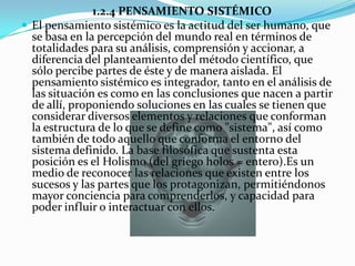 1.2.4 PENSAMIENTO SISTÉMICO
 El pensamiento sistémico es la actitud del ser humano, que
  se basa en la percepción del mundo real en términos de
  totalidades para su análisis, comprensión y accionar, a
  diferencia del planteamiento del método científico, que
  sólo percibe partes de éste y de manera aislada. El
  pensamiento sistémico es integrador, tanto en el análisis de
  las situación es como en las conclusiones que nacen a partir
  de allí, proponiendo soluciones en las cuales se tienen que
  considerar diversos elementos y relaciones que conforman
  la estructura de lo que se define como "sistema", así como
  también de todo aquello que conforma el entorno del
  sistema definido. La base filosófica que sustenta esta
  posición es el Holismo (del griego holos = entero).Es un
  medio de reconocer las relaciones que existen entre los
  sucesos y las partes que los protagonizan, permitiéndonos
  mayor conciencia para comprenderlos, y capacidad para
  poder influir o interactuar con ellos.
 