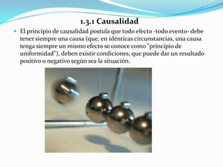 1.3.1 Causalidad
 El principio de causalidad postula que todo efecto -todo evento- debe
  tener siempre una causa (que, en idénticas circunstancias, una causa
  tenga siempre un mismo efecto se conoce como "principio de
  uniformidad"), deben existir condiciones, que puede dar un resultado
  positivo o negativo según sea la situación.
 