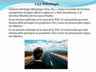 1.3.2 Teleología
Llámese teleología (del griego τέλος, fin, y -logía) al estudio de los fines
o propósitos de algún objeto o algún ser, o bien literalmente, a la
doctrina filosófica de las causas finales.
Es un término utilizado en la rama de la TGS, el cual postula que todo
sistema debe perseguir un propósito o fin y tener un proceso para lograr
ese objetivo.
Es un término utilizado en la rama de la TGS, el cual postula que todo
sistema debe perseguir un propósito o fin y tener un proceso para lograr
ese objetivo.
 