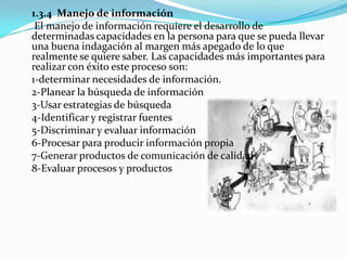1.3.4 Manejo de información
 El manejo de información requiere el desarrollo de
determinadas capacidades en la persona para que se pueda llevar
una buena indagación al margen más apegado de lo que
realmente se quiere saber. Las capacidades más importantes para
realizar con éxito este proceso son:
1-determinar necesidades de información.
2-Planear la búsqueda de información
3-Usar estrategias de búsqueda
4-Identificar y registrar fuentes
5-Discriminar y evaluar información
6-Procesar para producir información propia
7-Generar productos de comunicación de calidad
8-Evaluar procesos y productos
 