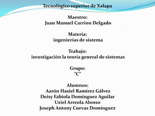 Tecnológico superior de Xalapa

               Maestro:
      Juan Manuel Carrion Delgado

                Materia:
          ingenierías de sistema

                  Trabajo:
investigación la teoría general de sistemas

                 Grupo:
                  “C”

                Alumnos:
      Aarón Hasiel Ramírez Gálvez
    Deisy Fabiola Domínguez Aguilar
          Uziel Arreola Alonso
   Joseph Antony Cuevas Domínguez
 