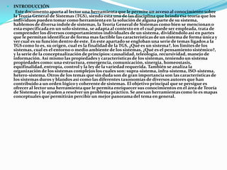    INTRODUCCIÓN
     Este documento aporta al lector una herramienta que le permite un acceso al conocimiento sobre
    la Teoría General de Sistemas (TGS), siendo esta una de las disciplina que brinda esa teoría que los
    individuos pueden tomar como herramienta en la solución de alguna parte de su sistema,
    hablemos de diversa índole de sistemas, la Teoría General de Sistemas como bien se mencionan o
    esta especificada en un solo sistema, se adapta al contexto en el cual puede ser empleada, trata de
    comprender los diversos comportamientos individuales de un sistema, dividiéndolo así en partes
    que le permitan identificar de forma mas factible las características de un sistema de forma única y
    ver cual es su función dentro de este. En este apartado se engloban una serie de temas ligados a la
    TGS como lo es, su origen, cual es la finalidad de la TGS, ¿Qué es un sistema?, los limites de los
    sistemas, cual es el entorno o medio ambiente de los sistemas, ¿Qué es el pensamiento sistémico?,
    y la serie de la conceptualización de principios: causalidad, teleología, recursividad, manejo de
    información. Así mismo las propiedades y características de los sistemas, teniendo un sistema
    propiedades como: una estructura, emergencia, comunicación, sinergia, homeostasis,
    equifinalidad, entropía, control y la ley de la variedad requerida. También se analiza la
    organización de los sistemas complejos los cuales son: supra-sistema, infra-sistema, ISO-sistema,
    hetero-sistema. Otros de los temas que sin duda son de gran importancia son las características de
    los sistemas duros y blandos así como las diferentes taxonomías de diversos autores que han
    contribuido a un orden lógico y coherente de sistemas. El objetivo principal que se persigue es
    ofrecer al lector una herramienta que le permita enriquecer sus conocimientos en el área de Teoría
    de Sistemas y le ayuden a resolver un problema práctico. Se anexan herramientas como lo es mapas
    conceptuales que permitirán percibir un mejor panorama del tema en general.
 