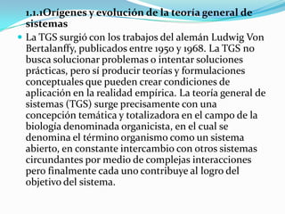 1.1.1Orígenes y evolución de la teoría general de
  sistemas
 La TGS surgió con los trabajos del alemán Ludwig Von
  Bertalanffy, publicados entre 1950 y 1968. La TGS no
  busca solucionar problemas o intentar soluciones
  prácticas, pero sí producir teorías y formulaciones
  conceptuales que pueden crear condiciones de
  aplicación en la realidad empírica. La teoría general de
  sistemas (TGS) surge precisamente con una
  concepción temática y totalizadora en el campo de la
  biología denominada organicista, en el cual se
  denomina el término organismo como un sistema
  abierto, en constante intercambio con otros sistemas
  circundantes por medio de complejas interacciones
  pero finalmente cada uno contribuye al logro del
  objetivo del sistema.
 