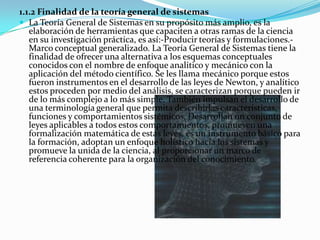 1.1.2 Finalidad de la teoría general de sistemas
 La Teoría General de Sistemas en su propósito más amplio, es la
   elaboración de herramientas que capaciten a otras ramas de la ciencia
   en su investigación práctica, es así:-Producir teorías y formulaciones.-
   Marco conceptual generalizado. La Teoría General de Sistemas tiene la
   finalidad de ofrecer una alternativa a los esquemas conceptuales
   conocidos con el nombre de enfoque analítico y mecánico con la
   aplicación del método científico. Se les llama mecánico porque estos
   fueron instrumentos en el desarrollo de las leyes de Newton, y analítico
   estos proceden por medio del análisis, se caracterizan porque pueden ir
   de lo más complejo a lo más simple. También impulsan el desarrollo de
   una terminología general que permita describirlas características,
   funciones y comportamientos sistémicos. Desarrollan un conjunto de
   leyes aplicables a todos estos comportamientos, promueven una
   formalización matemática de estas leyes, es un instrumento básico para
   la formación, adoptan un enfoque holístico hacia los sistemas y
   promueve la unida de la ciencia, al proporcionar un marco de
   referencia coherente para la organización del conocimiento.
 