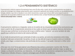 1.2.4 PENSAMIENTO SISTÉMICO
El pensamiento sistémico aparece formalmente hace unos 45 años atrás, a partir de los cuestionamientos que desde el
campo de la biología hizo ludwig vonbertalanffy, quien cuestionó la aplicación del método científico en los problemas de la
biología, debido a que éste se basaba en una visión mecanicista y causal, que lo hacía débil como esquema para la
explicación de los grandes problemas que se dan en los sistemas vivos. La base filosófica que sustenta esta posición es el
holismo (del griego holos = entero).




El pensamiento sistémico es integrador, tanto en el análisis de las situaciones como en las conclusiones que
nacen a partir de allí, proponiendo soluciones en las cuales se tienen que considerar diversos elementos y
relaciones que conforman la estructura de lo que se define como "sistema", así como también de todo
aquello que conforma el entorno del sistema definido.

Es un modo de pensamiento que contempla el todo y sus partes, así como las conexiones entre éstas,
estudia el todo para comprender las partes, el cual, va mas allá de lo que se muestra como un incidente
aislado, para llegar a comprensiones más profundas de los sucesos. Y así poder intervenir o influir entre
ellos.

¿Para que nos sirve? Sirve para ejercer una influencia más certera y precisaren nuestra vida. Permite
descubrir patrones que se repiten en los acontecimientos. La persona puede controlar mejor su salud, su
trabajo, su situación económica, sus relaciones...Es útil para realizar previsiones y prepararse hacia el futuro.
Proporciona métodos eficaces y mejores estrategias para afrontar los problemas.
 