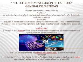 1.1.1. ORÍGENES Y EVOLUCIÓN DE LA TEORÍA
                        GENERAL DE SISTEMAS
                                   Así como anteriormente se podía hablar de
                                                  "el método"
    de la ciencia, el grandesarrollo de muchas disciplinas científicas ha hecho que los filósofos de laciencia
                                              comiencen a hablar de
                                                 "los métodos"
   , ya que no es posible identificarun método único y universalmente válido. La idea heredada de la física
clásicade que todo es reducible a expresiones matemáticas ha cedido terreno antesituaciones nuevas como
                                                        la
                                                 teoría del caos
    o los avances de la biología.Por otro lado han desaparecido cuestiones que llegaron a cubrir cientos de
                                    páginasy generaron grandes controversias.




       Quizás el caso más flagrante sea el delproblema de la demarcación,centrado en la distinción (
                                                demarcación
) entreciencia y otros conocimientos no científicos. Prácticamente el tema desaparecedespués de popper y
                  es seguido en españa por gustavo bueno en su teoría del cierre categorial
 