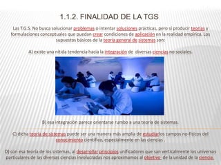 1.1.2. FINALIDAD DE LA TGS
    Las T.G.S. No busca solucionar problemas o intentar soluciones prácticas, pero sí producir teorías y
   formulaciones conceptuales que puedan crear condiciones de aplicación en la realidad empírica. Los
                          supuestos básicos de la teoría general de sistemas son:

            A) existe una nítida tendencia hacia la integración de diversas ciencias no sociales.




                   B) esa integración parece orientarse rumbo a una teoría de sistemas.

    C) dicha teoría de sistemas puede ser una manera más amplia de estudiarlos campos no-físicos del
                           conocimiento científico, especialmente en las ciencias .

D) con esa teoría de los sistemas, al desarrollar principios unificadores que san verticalmente los universos
particulares de las diversas ciencias involucradas nos aproximamos al objetivo de la unidad de la ciencia.
 
