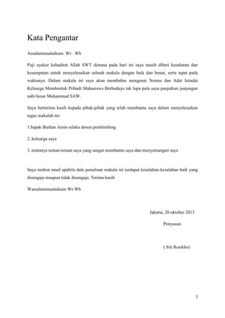 Kata Pengantar
Assalammualaikum. Wr . Wb
Puji syukur kehadirat Allah SWT dimana pada hari ini saya masih diberi kesehatan dan
kesempatan untuk menyelesaikan sebuah makala dengan baik dan benar, serta tepat pada
waktunya. Dalam makala ini saya akan membahas mengenai Norma dan Adat Istiadat
Keluarga Membentuk Pribadi Mahasiswa Berbudaya tak lupa pula saya panjatkan junjungan
nabi besar Muhammad SAW.
Saya berterima kasih kepada pihak-pihak yang telah membantu saya dalam menyelesaikan
tugas makalah ini:
1.bapak Burhan Amin selaku dosen pembimbing
2..keluarga saya
3..tentunya teman-teman saya yang sangat membantu saya dan menyemangati saya

Saya mohon maaf apabila dala penulisan makala ini terdapat kesalahan-kesalahan baik yang
disengaja maupun tidak disengaja. Terima kasih
Wassalammualaikum Wr.Wb

Jakarta, 20 oktober 2013
Penyusun

( Siti Rosikho)

3

 