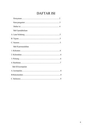 DAFTAR ISI
Pernyataan................................................................................ 2
Kata pengantar...........................................................................3
Daftar isi................................................................................... 4
Bab I pendahuluan
A. Latar belakang............................................................................5
B. Tujuan.........................................................................................5
C. Sasaran....................................................................................... 5
Bab II permasalahan
1. Kekuatan......................................................................................6
2. Kelemahan....................................................................................6
3. Peluang.........................................................................................6
4. Hambatan.....................................................................................7
Bab III kesimpulan
A. kesimpulan...................................................................................8
B.Rekomendasi.................................................................................8
C. Referensi......................................................................................9

4

 