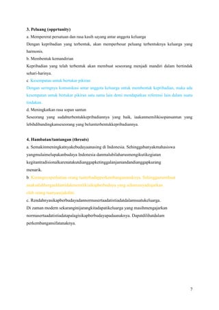 3. Peluang (opprtunity)
a. Mempererat persatuan dan rasa kasih sayang antar anggota keluarga
Dengan kepribadian yang terbentuk, akan memperbesar peluang terbentuknya keluarga yang
harmonis.
b. Membentuk kemandirian
Kepribadian yang telah terbentuk akan membuat seseorang menjadi mandiri dalam bertindak
sehari-harinya.
c. Kesempatan untuk bertukar pikiran
Dengan seringnya komunikasi antar anggota keluarga untuk membentuk kepribadian, maka ada
kesempatan untuk bertukar pikiran satu sama lain demi mendapatkan referensi lain dalam suatu
tindakan.
d. Meningkatkan rasa sopan santun
Seseorang yang sudahterbentukkepribadiannya yang baik, iaakanmemilikisopansantun yang
lebihdibandingkanseseorang yang belumterbentukkepribadiannya.

4. Hambatan/tantangan (threats)
a. Semakinmeningkatnyakebudayaanasing di Indonesia. Sehinggabanyakmahasiswa
yangmulaimelupakanbudaya Indonesia danmalubilaharusmengikutikegiatan
kegitantradisionalkarenatakutdianggapketinggalanjamandandianggapkurang
menarik.
b. Kurangnyaperhatian orang tuaterhadapperkembangananaknya. Sehinggamembuat
anaksalahbergauldantidakmemilikisikapberbudaya yang seharusnyadiajarkan
oleh orang tuanyasejakdini.
c. Rendahnyasikapberbudayadannormasertaadatistiadatdalamsuatukeluarga.
Di zaman modern sekaranginijarangkitadapatikeluarga yang masihmengajarkan
normasertaadatistiadatapalagisikapberbudayapadaanaknya. Dapatdilihatdalam
perkembangansifatanaknya.

7

 