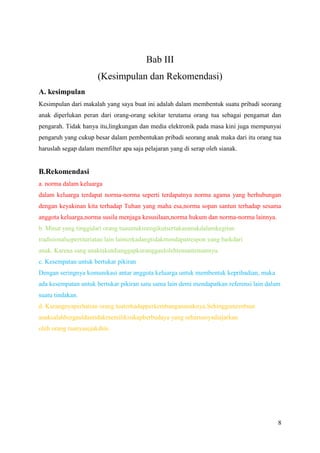 Bab III
(Kesimpulan dan Rekomendasi)
A. kesimpulan
Kesimpulan dari makalah yang saya buat ini adalah dalam membentuk suatu pribadi seorang
anak diperlukan peran dari orang-orang sekitar terutama orang tua sebagai pengamat dan
pengarah. Tidak hanya itu,lingkungan dan media elektronik pada masa kini juga mempunyai
pengaruh yang cukup besar dalam pembentukan pribadi seorang anak maka dari itu orang tua
haruslah segap dalam memfilter apa saja pelajaran yang di serap oleh sianak.

B.Rekomendasi
a. norma dalam keluarga
dalam keluarga terdapat norma-norma seperti terdapatnya norma agama yang berhubungan
dengan keyakinan kita terhadap Tuhan yang maha esa,norma sopan santun terhadap sesama
anggota keluarga,norma susila menjaga kesusilaan,norma hukum dan norma-norma lainnya.
b. Minat yang tinggidari orang tuauntukmengikutsertakananakdalamkegitan
tradisionalsepertitariatau lain lainterkadangtidakmendapatrespon yang baikdari
anak. Karena sang anaktakutdianggapkuranggaulolehtemantemannya.
c. Kesempatan untuk bertukar pikiran
Dengan seringnya komunikasi antar anggota keluarga untuk membentuk kepribadian, maka
ada kesempatan untuk bertukar pikiran satu sama lain demi mendapatkan referensi lain dalam
suatu tindakan.
d. Kurangnyaperhatian orang tuaterhadapperkembangananaknya.Sehinggamembuat
anaksalahbergauldantidakmemilikisikapberbudaya yang seharusnyadiajarkan
oleh orang tuanyasejakdini.

8

 