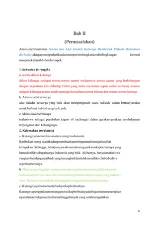 Bab II
(Permasalahan)
Analisispermasalahan Norma dan Adat Istiadat Keluarga Membentuk Pribadi Mahasiswa
Berbudayadenganmemperhatikandanmempertimbangkankondisilingkungan

internal

maupuneksternaldilihatdariaspek :
1. kekuatan (strength)
a. norma dalam keluarga
dalam keluarga terdapat norma-norma seperti terdapatnya norma agama yang berhubungan
dengan keyakinan kita terhadap Tuhan yang maha esa,norma sopan santun terhadap sesama
anggota keluarga,norma susila menjaga kesusilaan,norma hukum dan norma-norma lainnya.
b. Adat istiadat keluarga
adat istiadat keluarga yang baik akan mempengaruhi suatu individu dalam bermasyarakat
untuk berbuat hal-hal yang baik pula.
c. Mahasiswa berbudaya
mahasiswa sebagai perubahan (agent of exchange) dalam gerakan-gerakan pembaharuan
terpengaruh dari keluarganya.
2. Kelemahan (weakness)
a. Kurangnyakomunikasianatara orang tuadananak.
Kesibukan orang tuaterkadangmembuatkepentingananakmenjadisedikit
terlupakan. Sehingga, tidakpunyawaktuuntukmengajarkansikapberbudaya yang
harusdimilikisebagaiwarga Indonesia yang baik. Akibatnya, banyakmahasiswa
yangtumbuhdenganpribadi yang kurangbaikdantidakmemilikisifatberbudaya
sepertiseharusnya.
b. Minat yang tinggidari orang tuauntukmengikutsertakananakdalamkegitan
tradisionalsepertitariatau lain lainterkadangtidakmendapatrespon yang baikdari
anak. Karena sang anaktakutdianggapkuranggaulolehtemantemannya.
c. Kurangnyapemahamanterhadapsikapberbuadaya.
Kurangnyapengetahuantentangapaitusikapberbudayadanbagaimanamenerapkan
nyadalamkehidupansehariharisehinggabanyak yang salahmengartikan.

6

 