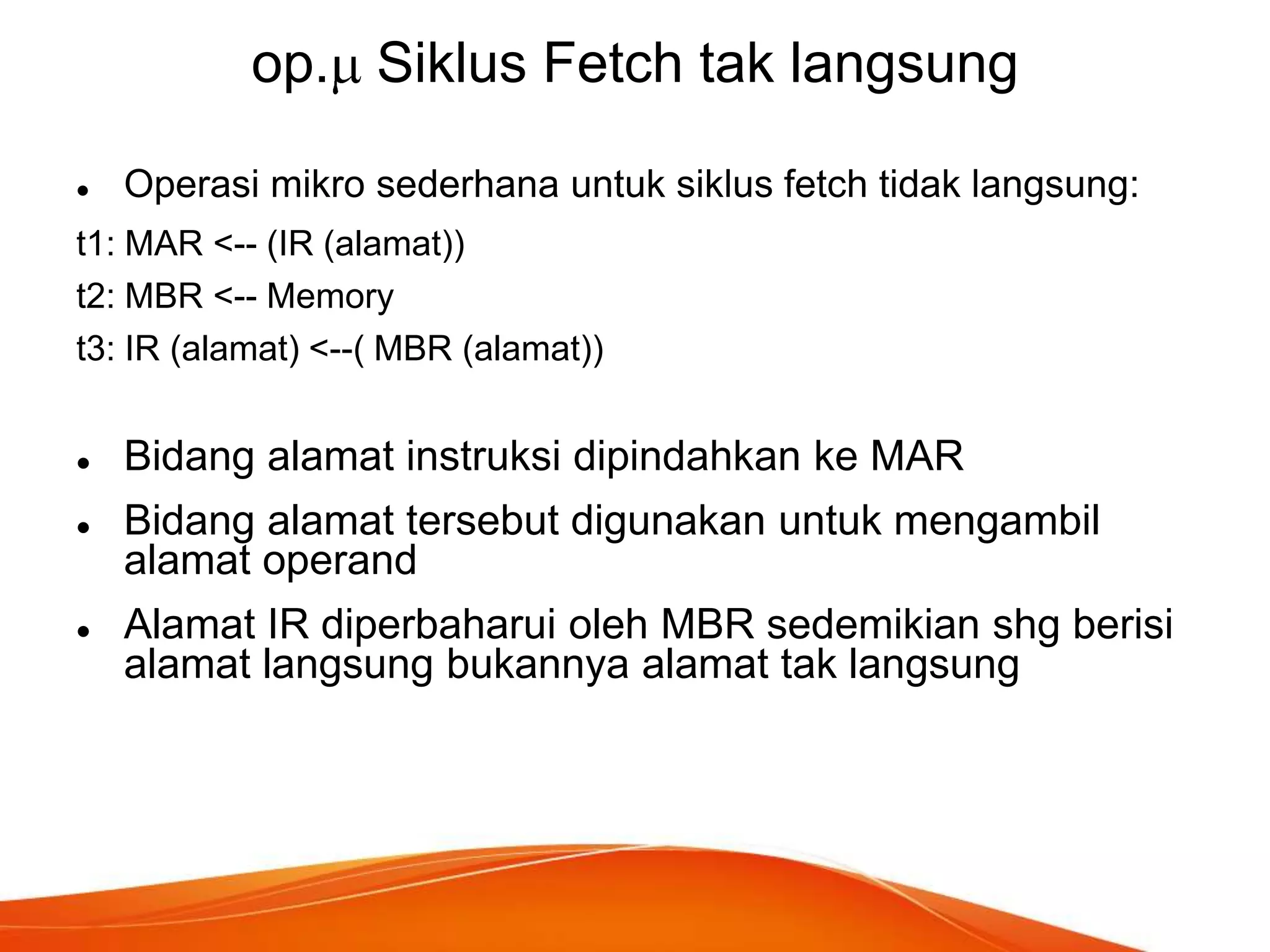 op. Siklus Fetch tak langsung


Operasi mikro sederhana untuk siklus fetch tidak langsung:

t1: MAR <-- (IR (alamat))
t2: MBR <-- Memory
t3: IR (alamat) <--( MBR (alamat))





Bidang alamat instruksi dipindahkan ke MAR
Bidang alamat tersebut digunakan untuk mengambil
alamat operand
Alamat IR diperbaharui oleh MBR sedemikian shg berisi
alamat langsung bukannya alamat tak langsung

 