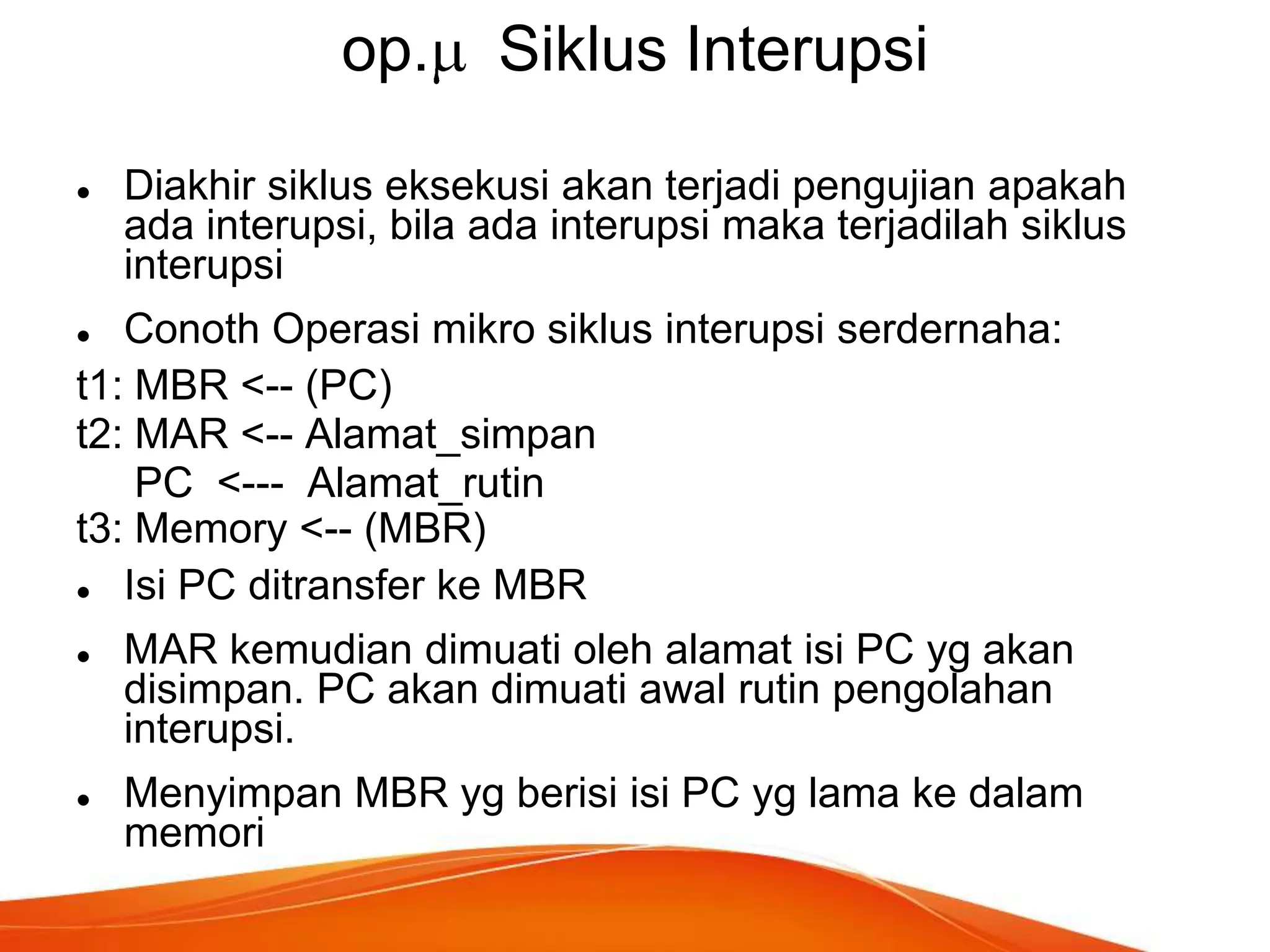 op.


Siklus Interupsi

Diakhir siklus eksekusi akan terjadi pengujian apakah
ada interupsi, bila ada interupsi maka terjadilah siklus
interupsi

Conoth Operasi mikro siklus interupsi serdernaha:
t1: MBR <-- (PC)
t2: MAR <-- Alamat_simpan
PC <--- Alamat_rutin
t3: Memory <-- (MBR)

Isi PC ditransfer ke MBR






MAR kemudian dimuati oleh alamat isi PC yg akan
disimpan. PC akan dimuati awal rutin pengolahan
interupsi.
Menyimpan MBR yg berisi isi PC yg lama ke dalam
memori

 